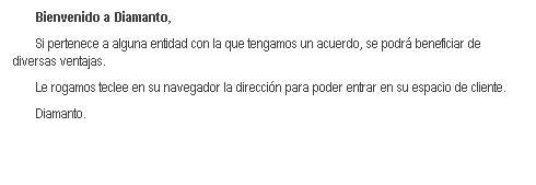 Cuadro de texto: Bienvenido a Diamanto,
Si pertenece a alguna entidad con la que tengamos un acuerdo, se podr beneficiar de diversas ventajas.
Le rogamos teclee en su navegador la direccin para poder entrar en su espacio de cliente.
Diamanto.
