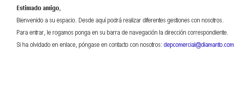 Cuadro de texto: Estimado amigo,
Bienvenido a su espacio. Desde aqu podr realizar diferentes gestiones con nosotros.
Para entrar, le rogamos ponga en su barra de navegacin la direccin correspondiente.
Si ha olvidado en enlace, pngase en contacto con nosotros: depcomercial@diamanto.com
 
 
